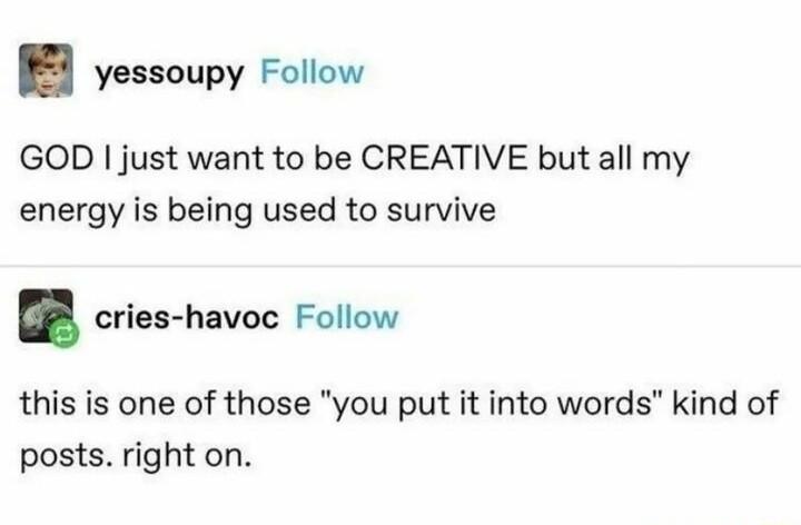 yessoupy Follow GOD just want to be CREATIVE but all my energy is being used to survive cries havoc Follow this is one of those you put it into words kind of posts right on