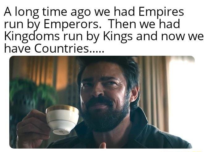 A long time ago we had Empires run by Emperors Then we had Kingdoms run by Kings and now we have Countries