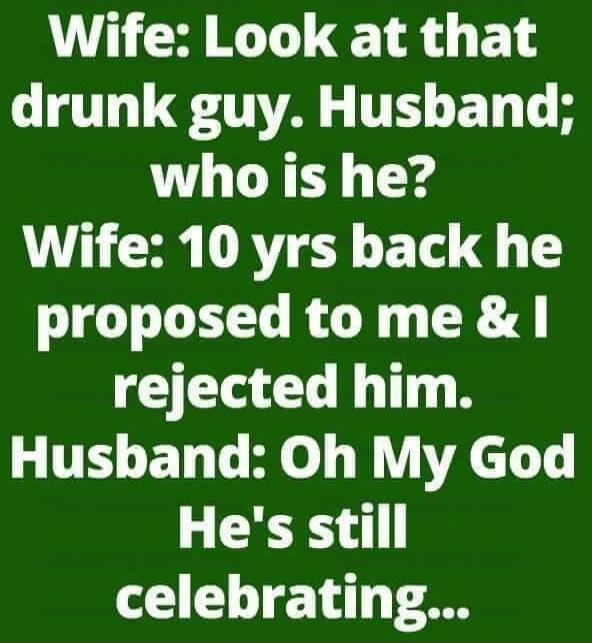 Wife: Look at that drunk guy. Husband; who is he? Wife: 10 yrs back he proposed to me & I rejected him. Husband: Oh My God He's still celebrating...