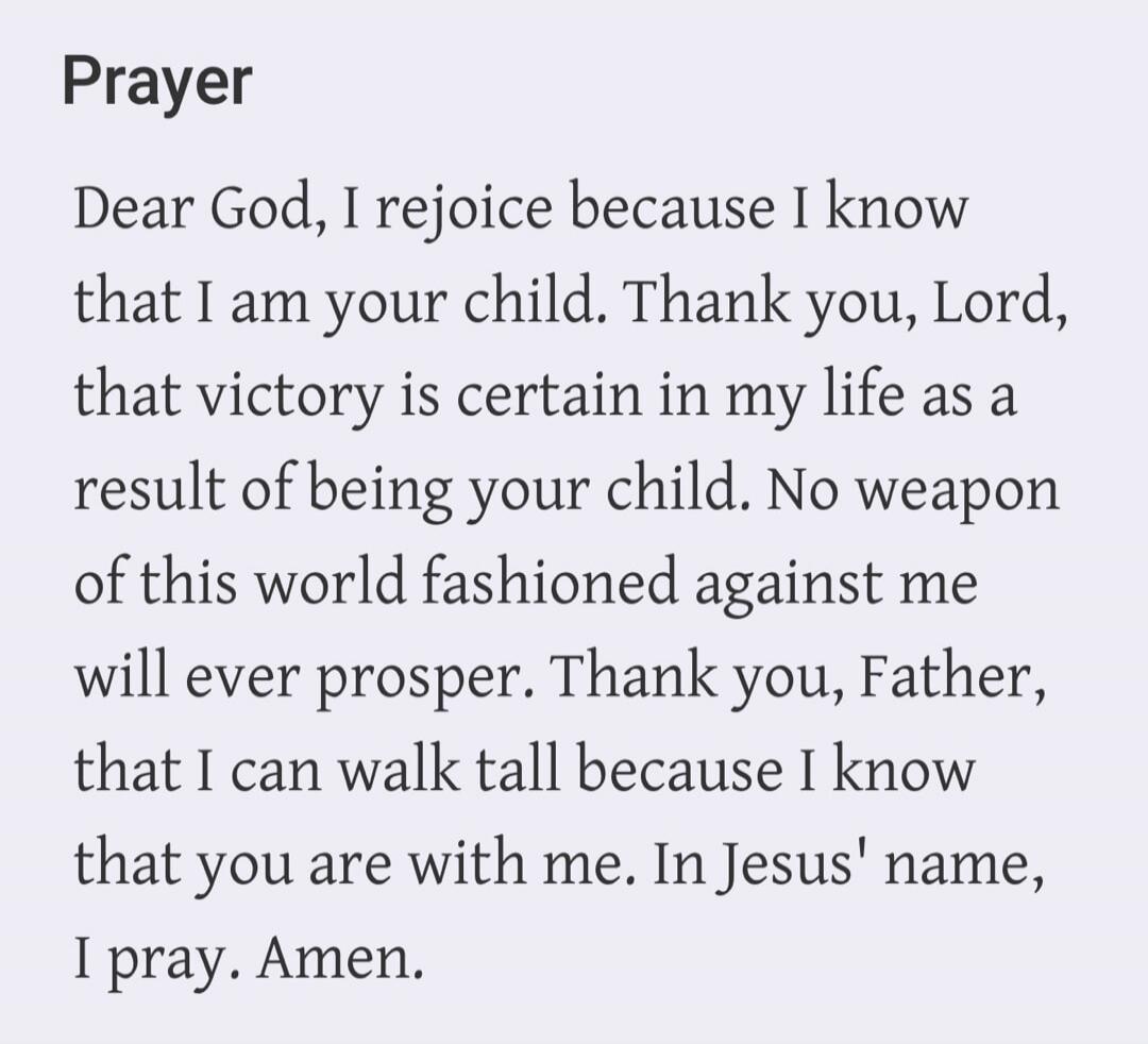 Prayer Dear God, I rejoice because I know that I am your child. Thank you, Lord, that victory is certain in my life as a result of being your child. No weapon of this world fashioned against me will ever prosper. Thank you, Father, that I can walk tall because I know that you are with me. In Jesus' name, I pray. Amen.