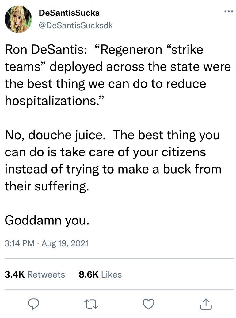 DeSantisSucks DeSantisSucksdk Ron DeSantis Regeneron strike teams deployed across the state were the best thing we can do to reduce hospitalizations No douche juice The best thing you can do is take care of your citizens instead of trying to make a buck from their suffering Goddamn you 314 PM Aug 19 2021 34K Retweets 86K Likes Q o Qo w