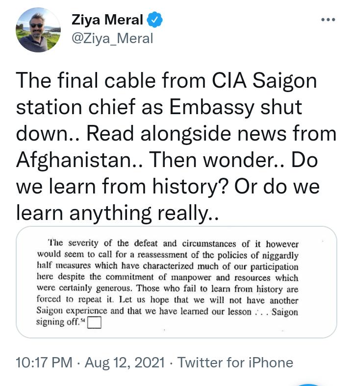 Ziya Meral Ziya_Meral The final cable from CIA Saigon station chief as Embassy shut down Read alongside news from Afghanistan Then wonder Do we learn from history Or do we learn anything really The severity of the defeat and circumstances of it however would seem to call for a reassessment of the policies of niggardly half measures which have characterized much of our participation here despite th