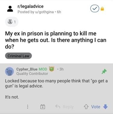 rlegaladvice b R 45 a Posted by ugothgina 6h 1 My ex in prison is planning to kill me when he gets out Is there anything can do Cypher_Blue MoD 3h Quallty Contributor Locked because too many people think that go get a qun s legal advice Its not 3 Vote