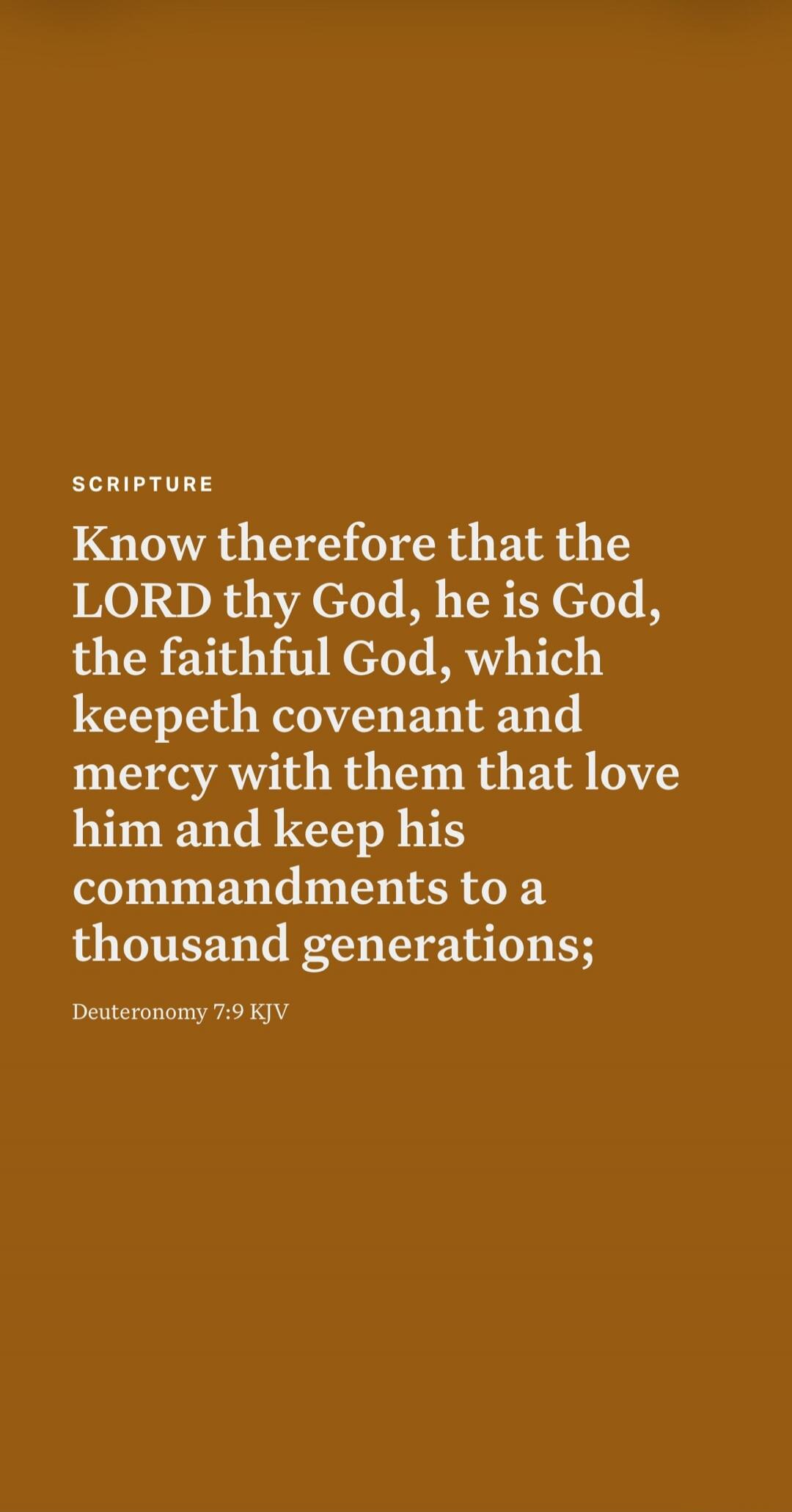 SCRIPTURE Know therefore that the LORD thy God, he is God, the faithful God, which keepeth covenant and mercy with them that love him and keep his commandments to a thousand generations; Deuteronomy 7:9 KJV