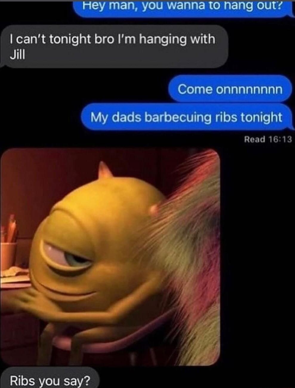 cant tonight bro Im hanging with Jill Ribs you say