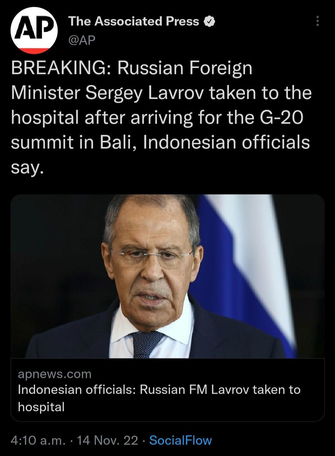 The Associated Press AP BREAKING Russian Foreign Minister Sergey Lavrov taken to the hospital after arriving for the G 20 summit in Bali Indonesian officials EEVA apnewscom Indonesian officials Russian FM Lavrov taken to hospital 410 am 14 Nov 22 SocialFlow