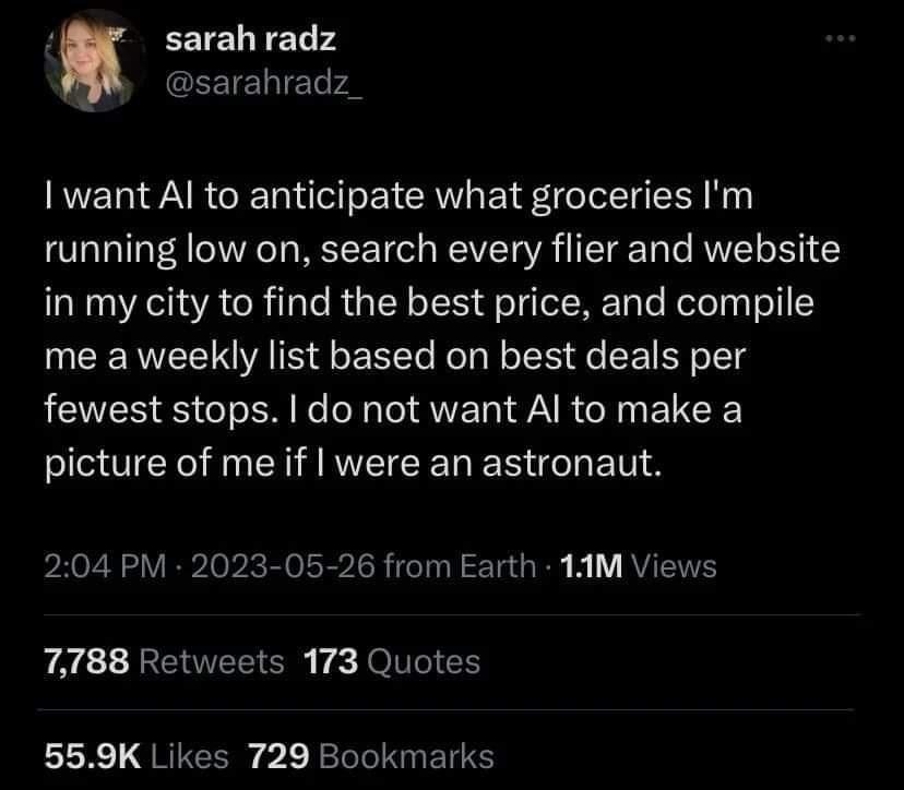 sarah radz GEEIENIET want Al to anticipate what groceries Im running low on search every flier and website in my city to find the best price and compile me a weekly list based on best deals per fewest stops do not want Al to make a picture of me if were an astronaut 204 PM 2023 05 26 from Earth 1AM Views 7788 Retweets 173 Quotes 559K Likes 729 Bookmarks