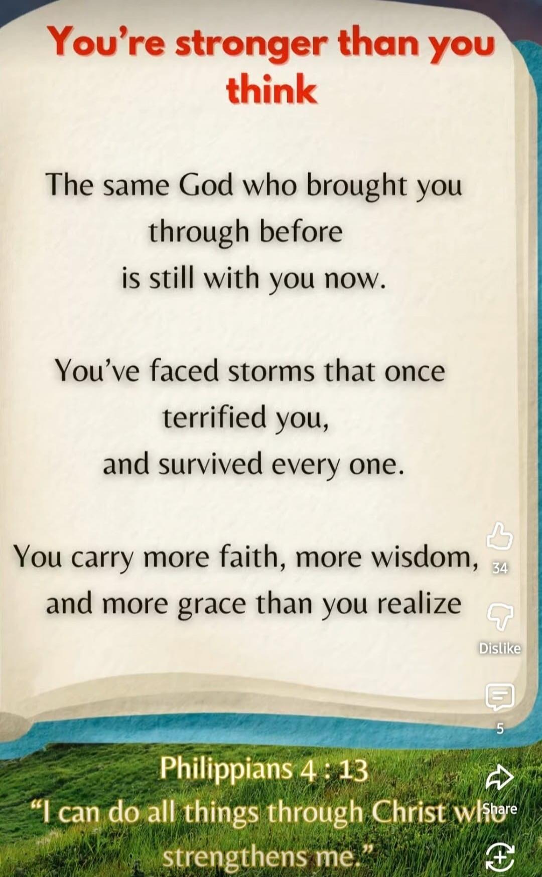 You're stronger than you think. The same God who brought you through before is still with you now. You've faced storms that once terrified you, and survived every one. You carry more faith, more wisdom, and more grace than you realize. Philippians 4:13 