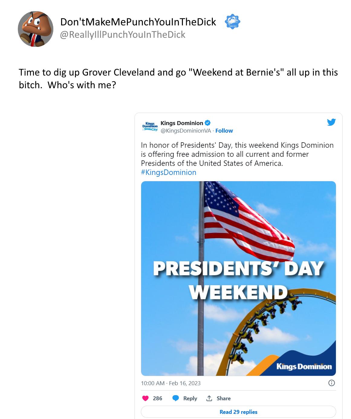 DontMakeMePunchYoulnTheDick 2 eallyllPunchYoulnTheDick Time to dig up Grover Cleveland and go Weekend at Bernie bitch Whos with me all up in this oot v I honar ofPesidents Day this weekend Kings Dominion 12 cfferng fre sdmission ol curent and former Presidents ofthe United Staes o Amenca KingsDominion PRESIDENTSSDAY WEEKEND