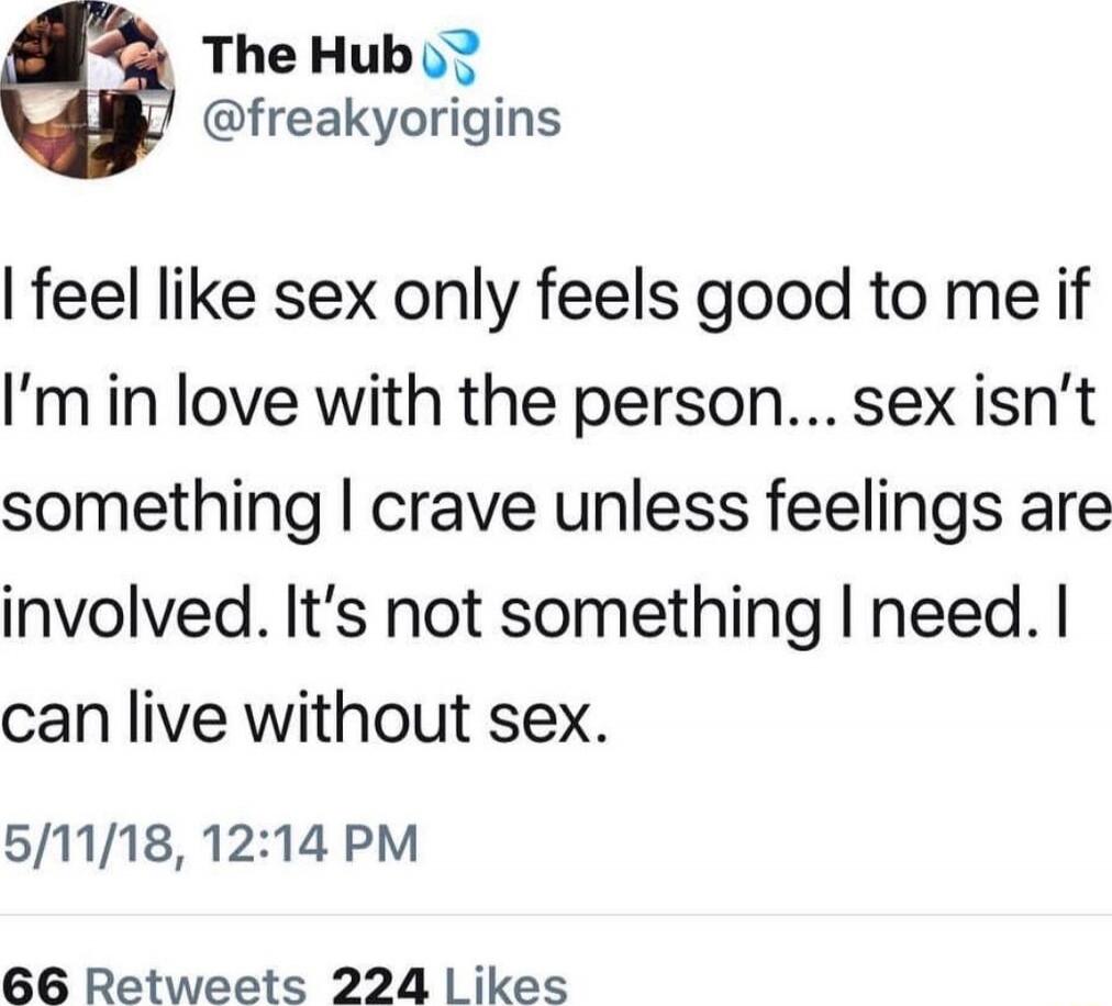 I feel like sex only feels good to me if I’m in love with the person... sex isn’t something I crave unless feelings are involved. It’s not something I need. I can live without sex.