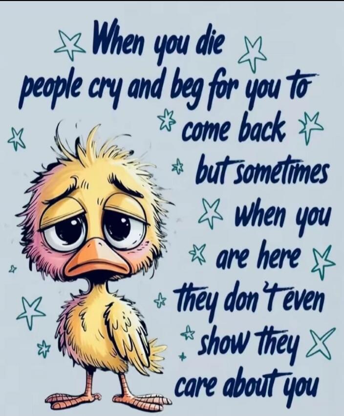 When you die people cry and beg for you to come back but sometimes when you are here they don't even show they care about you