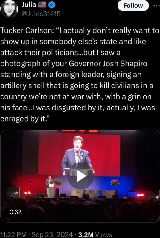 l Julla S 4D Jules31415 Tucker Carlson l actually dont really want to show up in somebody elses state and like attack their politiciansbut saw a photograph of your Governor Josh Shapiro standing with a foreign leader signing an artillery shell that is going to kill civiliansin a country were not at war with with a grin on his face was disgusted by it actually was enraged by it
