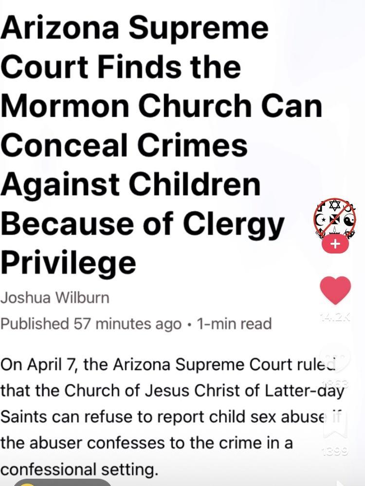 Arizona Supreme Court Finds the Mormon Church Can Conceal Crimes Against Children Because of Clergy Privilege Joshua Wilburn Published 57 minutes ago 1 min read On April 7 the Arizona Supreme Court rule that the Church of Jesus Christ of Latter aay Saints can refuse to report child sex abuse the abuser confesses to the crime in a confessional setting sbiad sl Ko