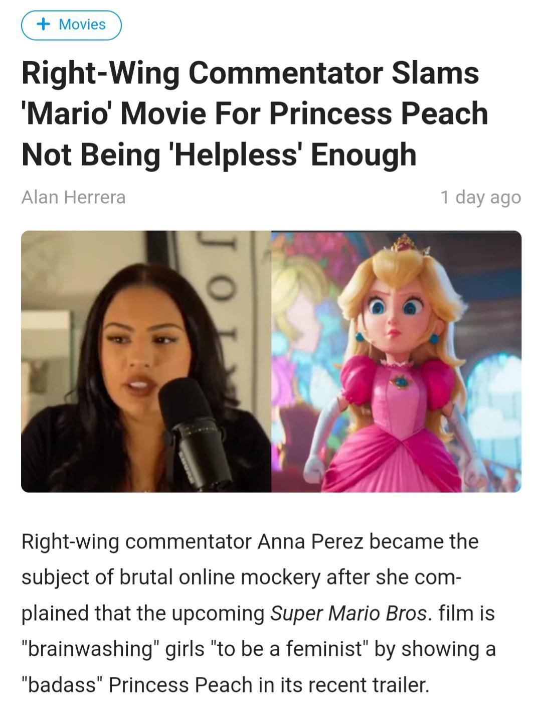 Movies N Right Wing Commentator Slams Mario Movie For Princess Peach Not Being Helpless Enough Right wing commentator Anna Perez became the subject of brutal online mockery after she com plained that the upcoming Super Mario Bros film is brainwashing girls to be a feminist by showing a badass Princess Peach in its recent trailer