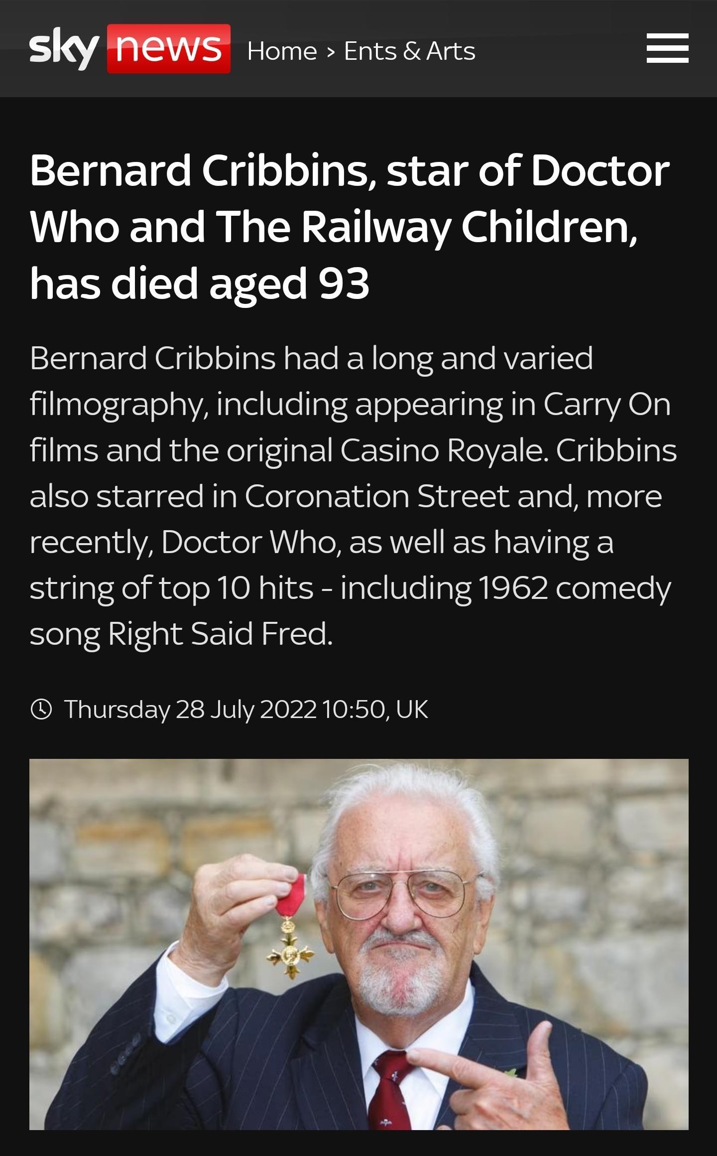 sky NEWS Home Ents siarts Bernard Cribbins star of Doctor Who and The Railway Children has died aged 93 Bernard Cribbins had a long and varied filmography including appearing in Carry On films and the original Casino Royale Cribbins also starred in Coronation Street and more recently Doctor Who as well as having a string of top 10 hits including 1962 comedy song Right Said Fred Thursday 28 July 20