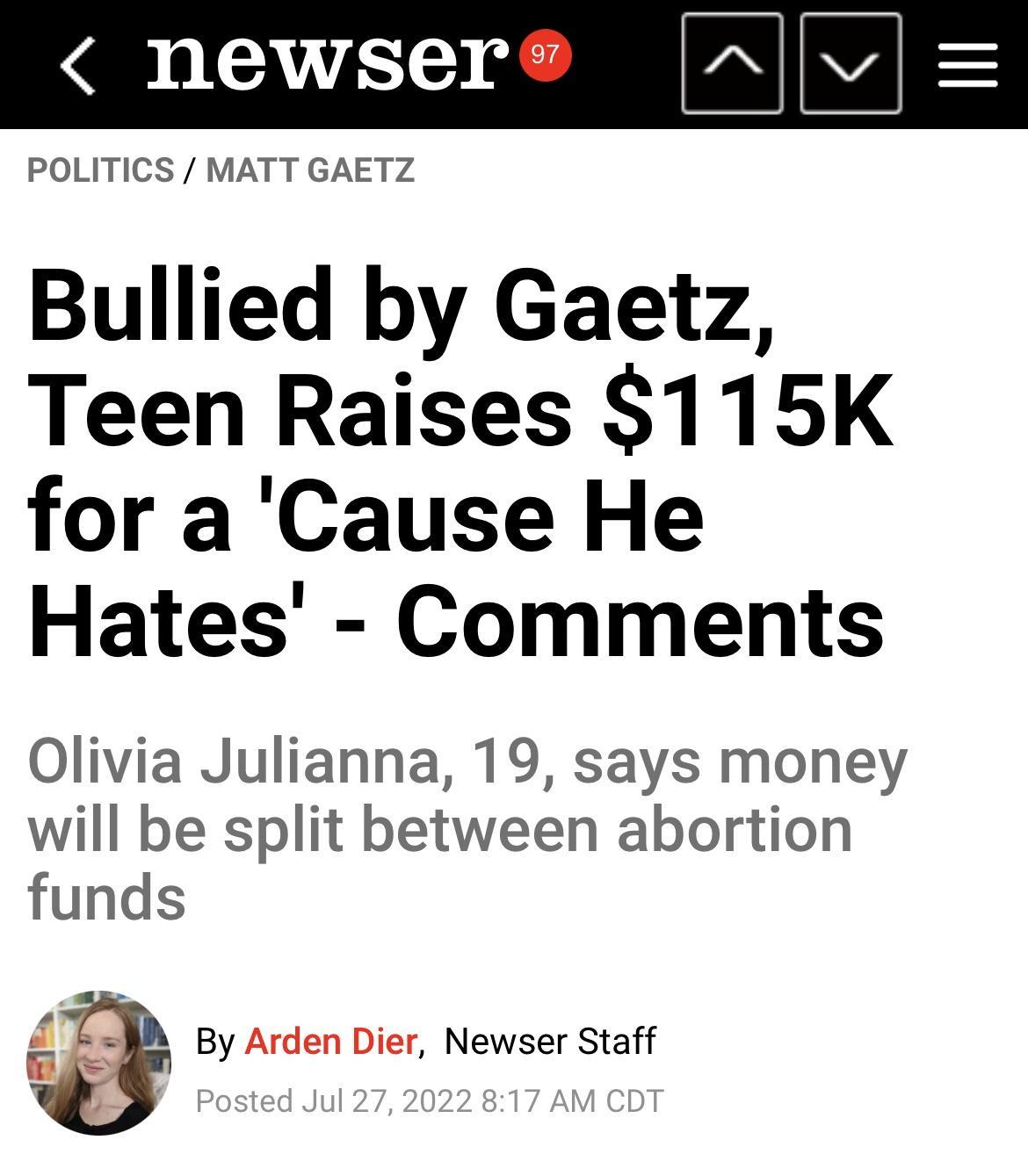 newser POLITICS MATT GAETZ Bullied by Gaetz Teen Raises 115K for a Cause He Hates Comments Olivia Julianna 19 says money will be split between abortion funds By Arden Dier Newser Staff