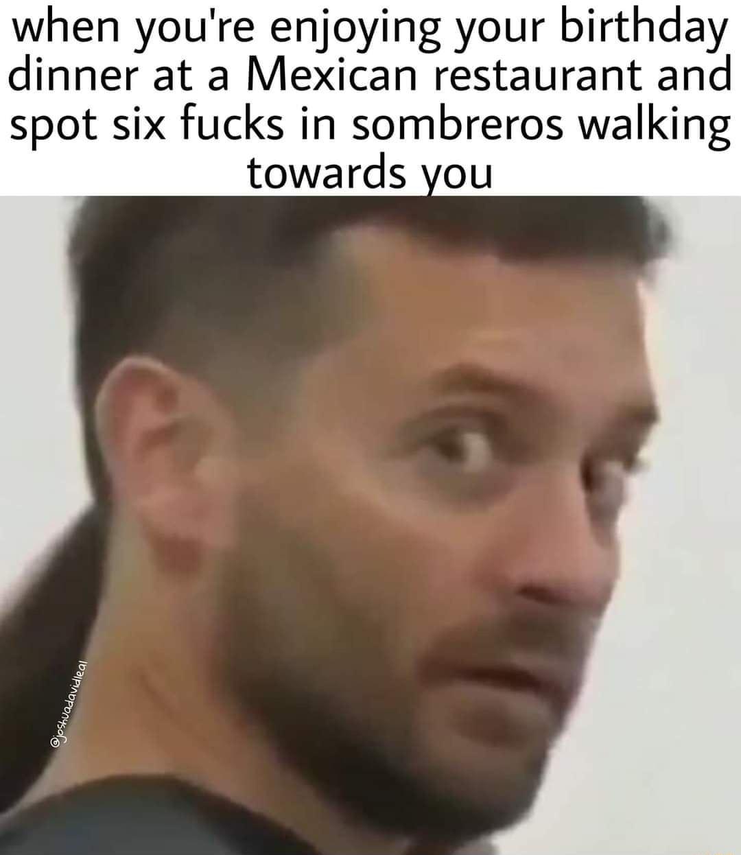 when youre enjoying your birthday dinner at a Mexican restaurant and spot six fucks in sombreros walking towards you