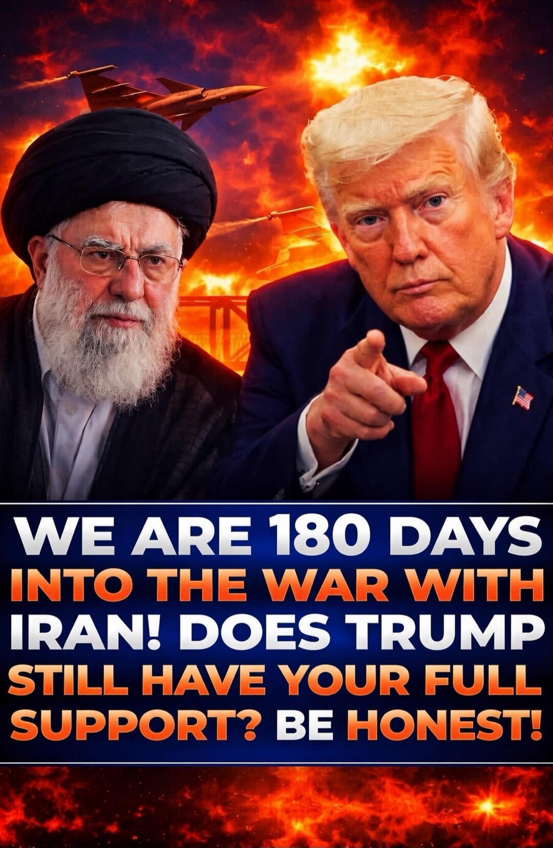 WE ARE 180 DAYS INTO THE WAR WITH IRAN! DOES TRUMP STILL HAVE YOUR FULL SUPPORT? BE HONEST!