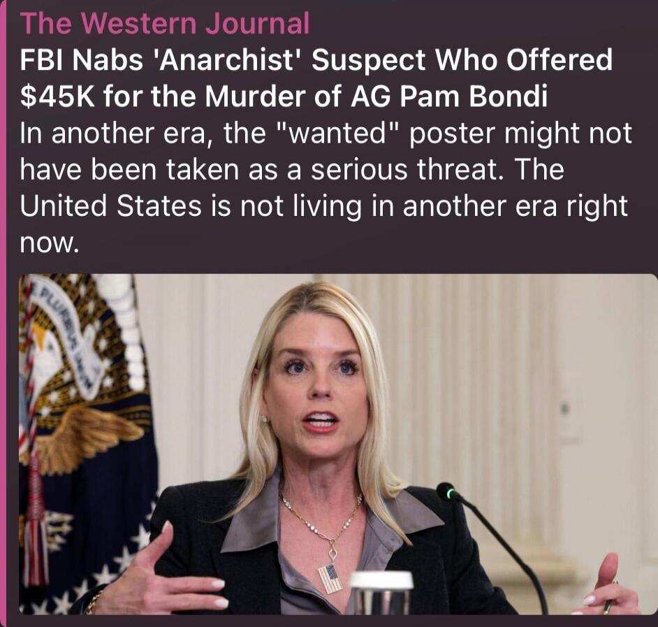 The Western Journal FBI Nabs 'Anarchist' Suspect Who Offered $45K for the Murder of AG Pam Bondi In another era, the 