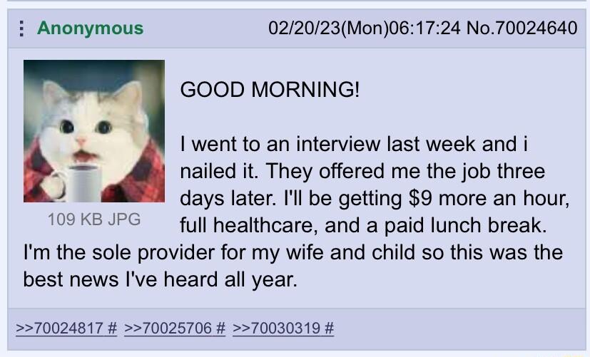 i Anonymous 022023Mon061724 No70024640 GOOD MORNING I went to an interview last week and i nailed it They offered me the job three days later Il be getting 9 more an hour full healthcare and a paid lunch break Im the sole provider for my wife and child so this was the best news Ive heard all year KB J 570024817 70025706 70030319