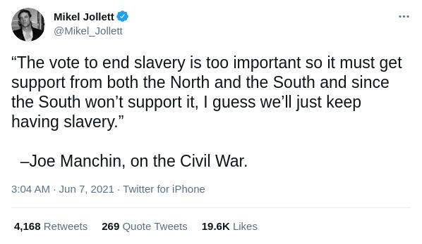 Mikel Jollett Mikel_Jollett The vote to end slavery is too important so it must get support from both the North and the South and since the South wont support it guess well just keep having slavery Joe Manchin on the Civil War 304 AM Jun 7 2021 Twitter for iPhone 4168 Retweets 269 Quote Tweets 196K Likes