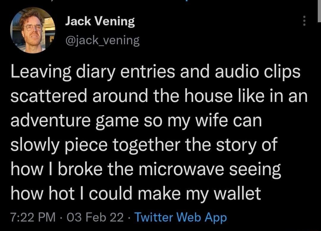 Leaving diary entries and audio clips scattered around the house like in an adventure game so my wife can slowly piece together the story of how I broke the microwave seeing how hot I could make my wallet