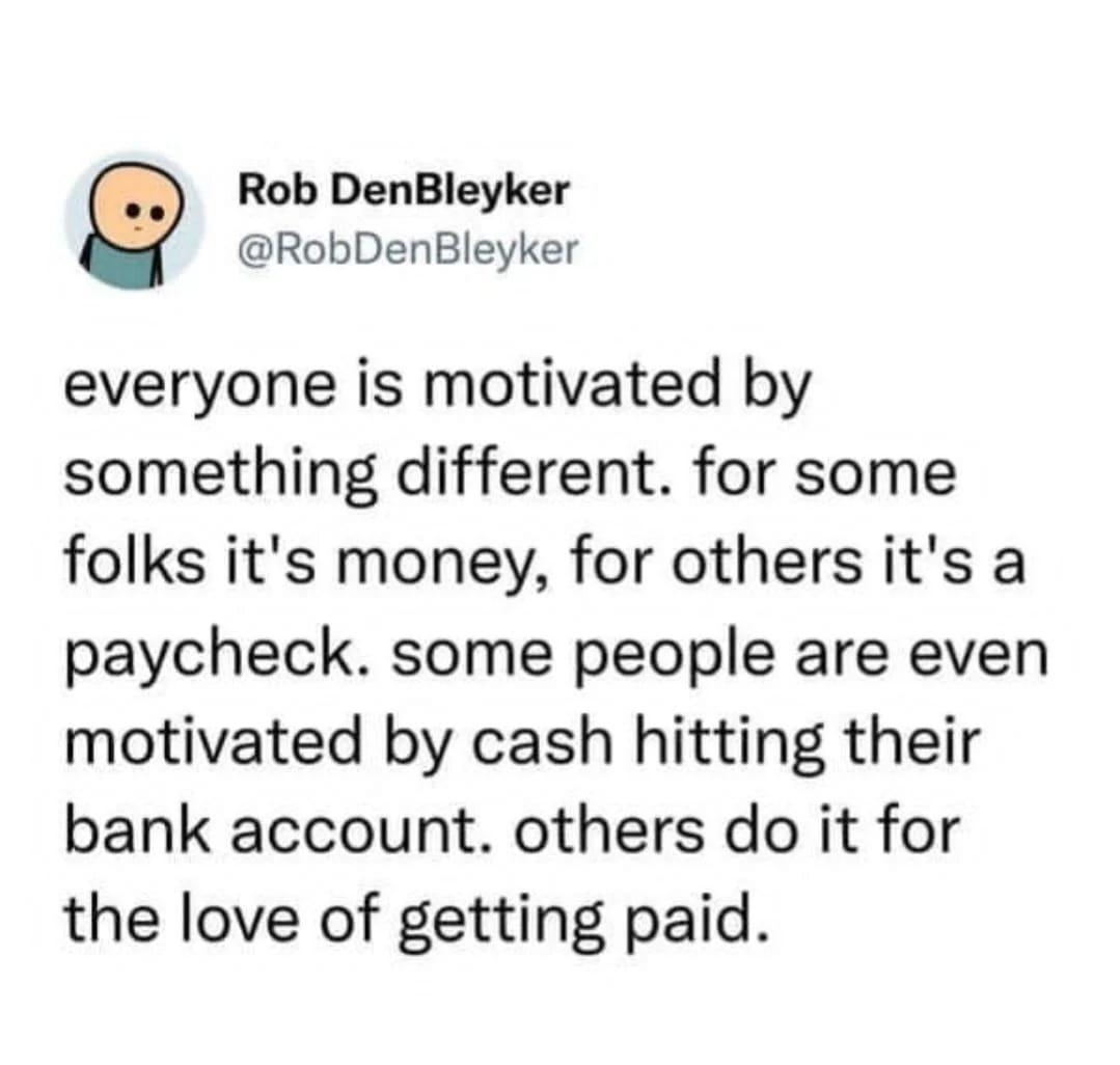 RobDenBleyker Rob DenBleyker everyone is motivated by something different for some folks its money for others its a paycheck some people are even motivated by cash hitting their bank account others do it for the love of getting paid Posted in rantiwork by ucheebacheef420 reddit