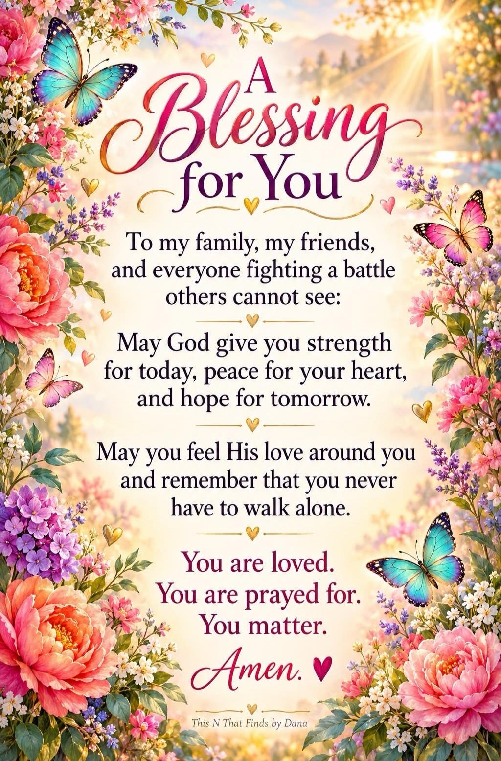 A Blessing for You To my family, my friends, and everyone fighting a battle others cannot see: May God give you strength for today, peace for your heart, and hope for tomorrow. May you feel His love around you and remember that you never have to walk alone. You are loved. You are prayed for. You matter. Amen. This N That Finds by Dana