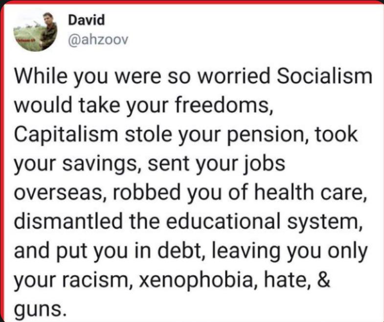 While you were so worried Socialism would take your freedoms Capitalism stole your pension took your savings sent your jobs overseas robbed you of health care dismantled the educational system and put you in debt leaving you only your racism xenophobia hate guns