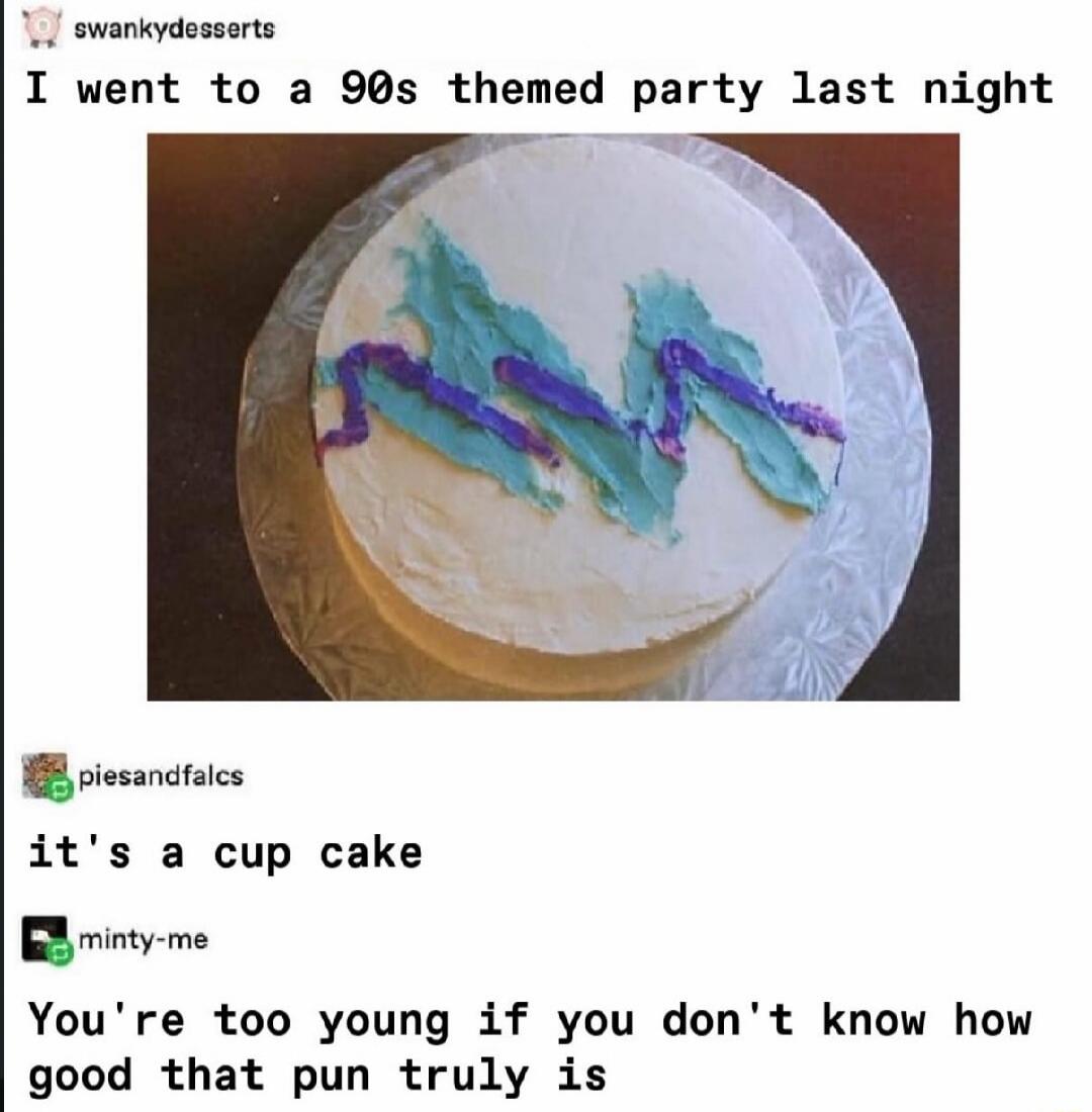 I went to a 90s themed party last night it's a cup cake You're too young if you don't know how good that pun truly is