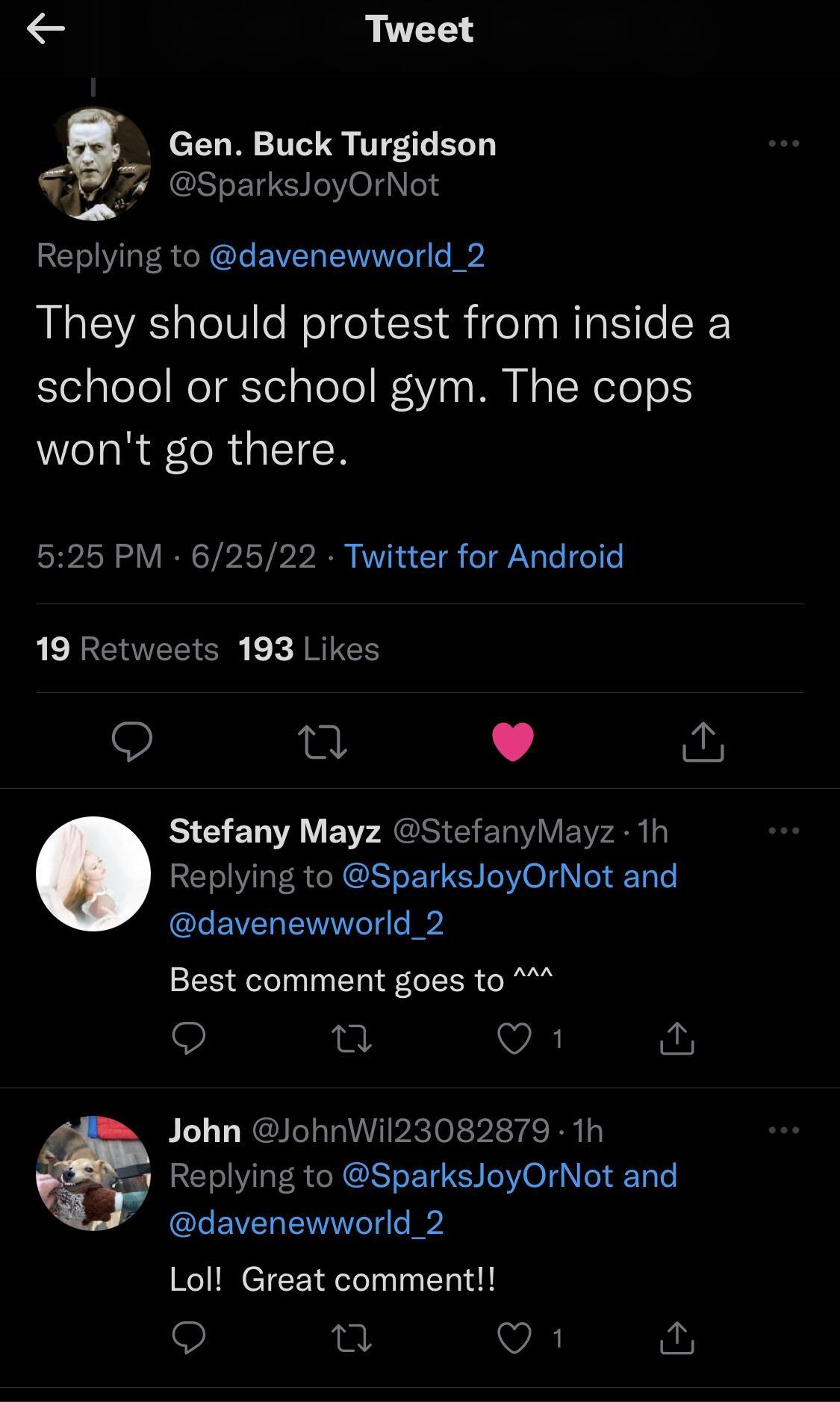 e Tweet T S T 7 SparksloyOrNot Replying to davenewworld_2 They should protest from inside a school or school gym The cops wont go there 525 PM 62522 Twitter for Android 19 Retweets 193 Likes gt L 4 Stefany Mayz StefanyMayz 1h Replying to SparksJoyOrNot and davenewworld_2 Best comment goes to Q Q1 John JohnWil23082879 1h Replying to SparksJoyOrNot and davenewworld_2 Lol Great comment o T Vi