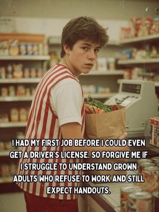 I HAD MY FIRST JOB BEFORE I COULD EVEN GET A DRIVER'S LICENSE. SO FORGIVE ME IF I STRUGGLE TO UNDERSTAND GROWN ADULTS WHO REFUSE TO WORK AND STILL EXPECT HANDOUTS.