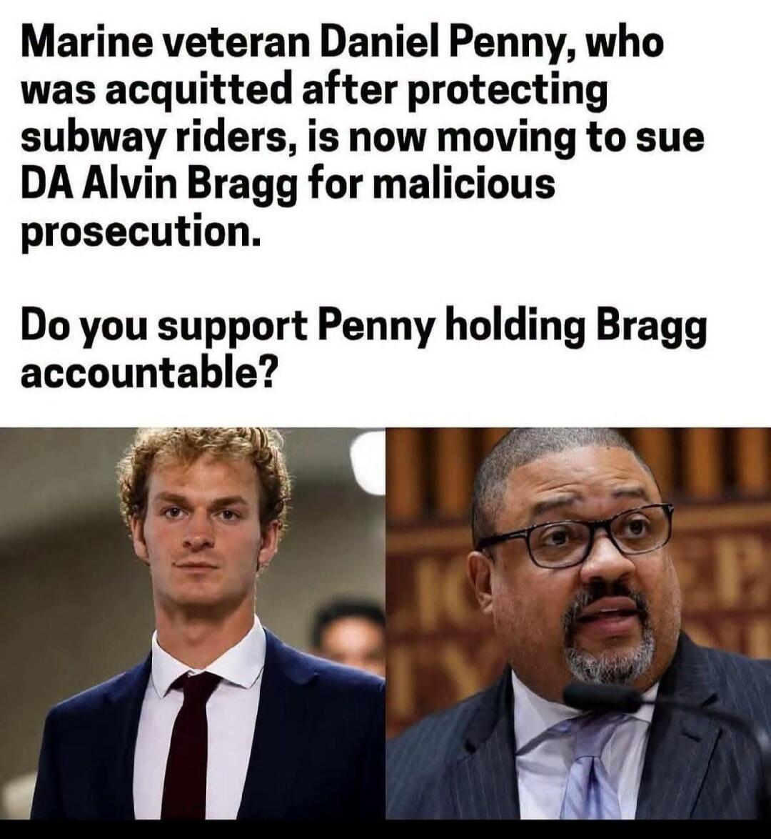 Marine veteran Daniel Penny, who was acquitted after protecting subway riders, is now moving to sue DA Alvin Bragg for malicious prosecution. Do you support Penny holding Bragg accountable?