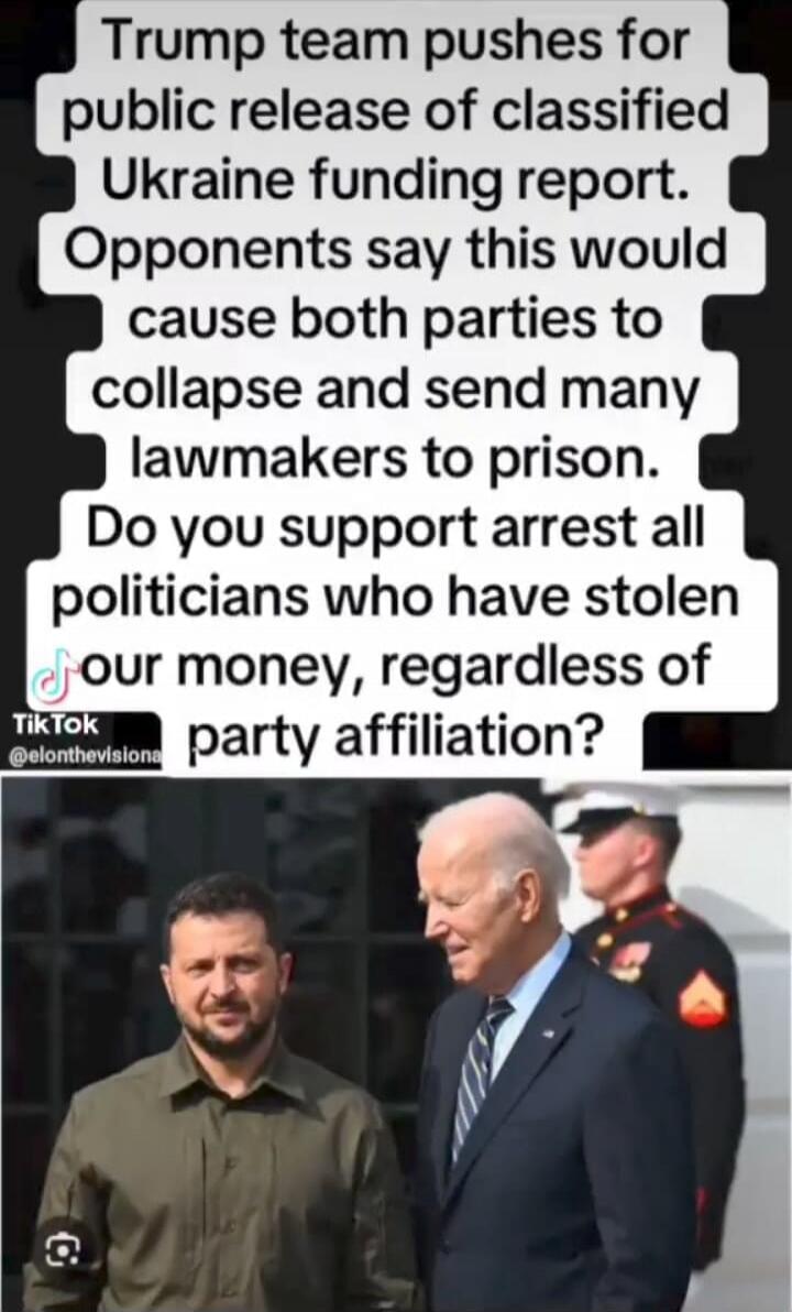 Trump team pushes for public release of classified Ukraine funding report. Opponents say this would cause both parties to collapse and send many lawmakers to prison. Do you support arrest all politicians who have stolen our money, regardless of party affiliation?