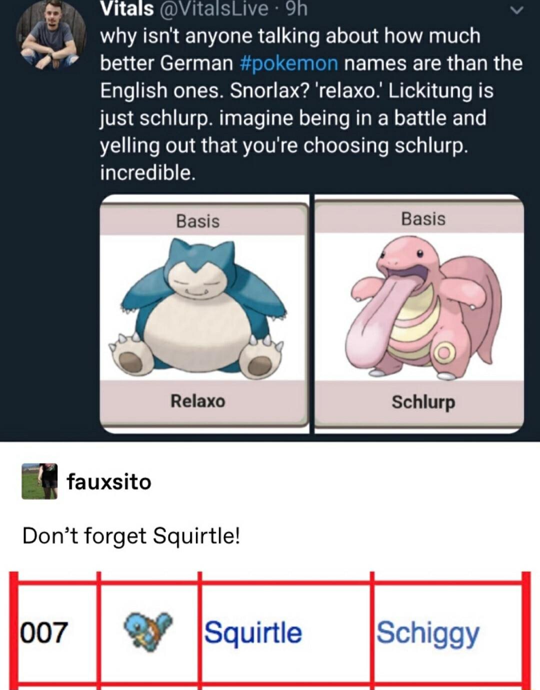 why isnt anyone talking about how much better German names are than t English ones Snorlax relaxo Lickitung is just schlurp imagine being in a battle and yelling out that youre choosing schlurp LIVEGILIES fauxsito Dont forget Squirtle 007 Squirtle Schiggy