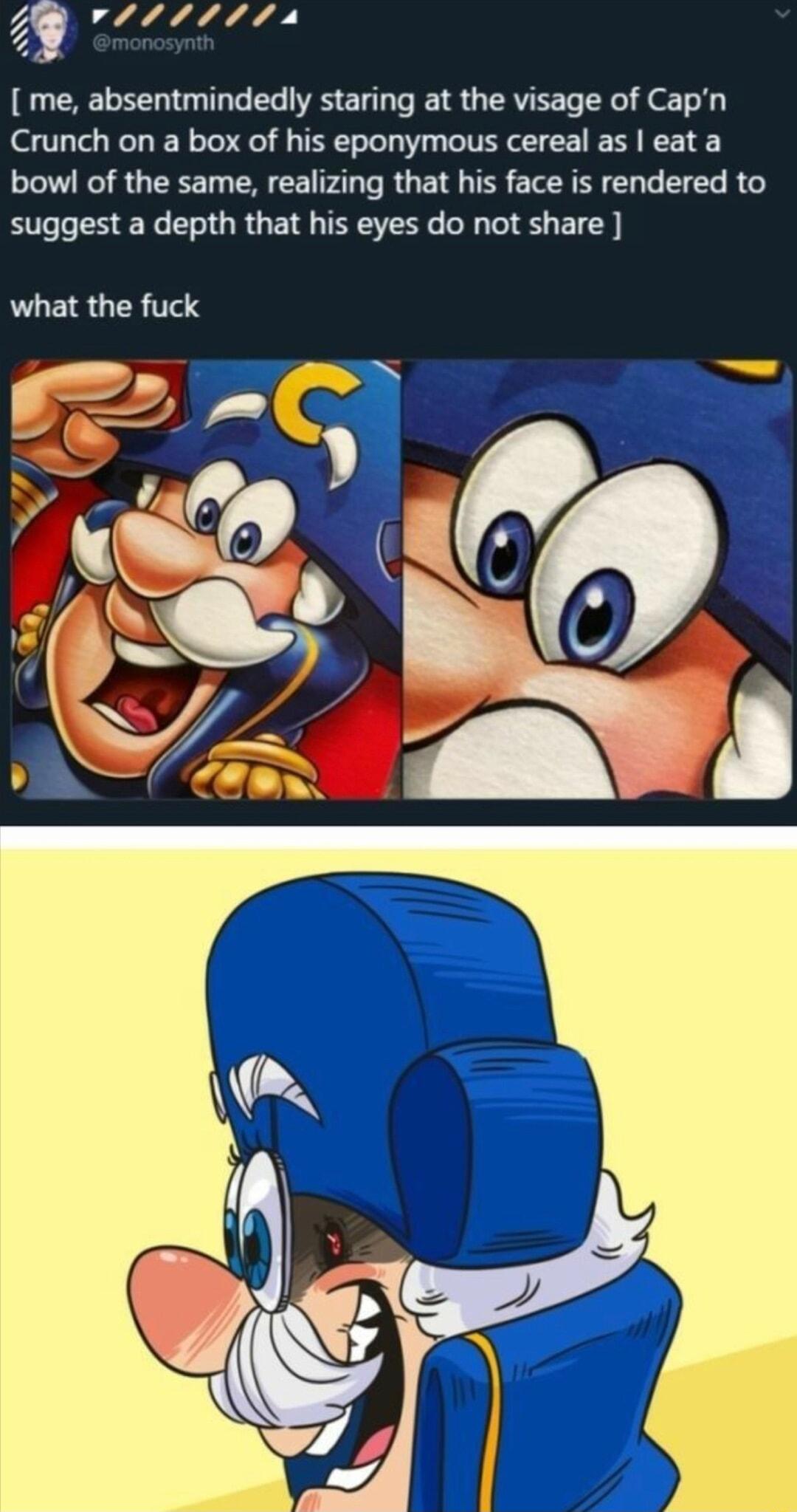 4 vISIII 4 me absentmindedly staring at the visage of Capn Crunch on a box of his eponymous cereal as eat a bowl of the same realizing that his face is rendered to BIGLESEL L ORGE TN R S EIC what the fuck