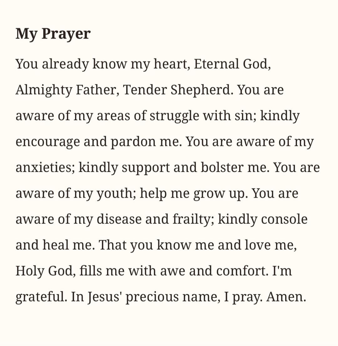 My Prayer You already know my heart, Eternal God, Almighty Father, Tender Shepherd. You are aware of my areas of struggle with sin; kindly encourage and pardon me. You are aware of my anxieties; kindly support and bolster me. You are aware of my youth; help me grow up. You are aware of my disease and frailty; kindly console and heal me. That you kn
