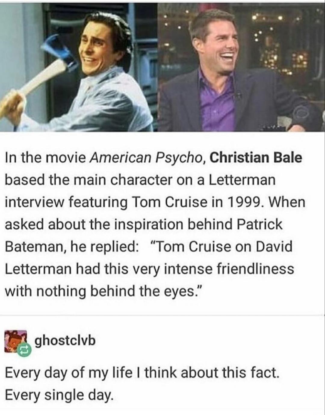 In the movie American Psycho Christian Bale based the main character on a Letterman interview featuring Tom Cruise in 1999 When asked about the inspiration behind Patrick Bateman he replied Tom Cruise on David Letterman had this very intense friendliness with nothing behind the eyes m ghostclvb Every day of my life think about this fact Every single day