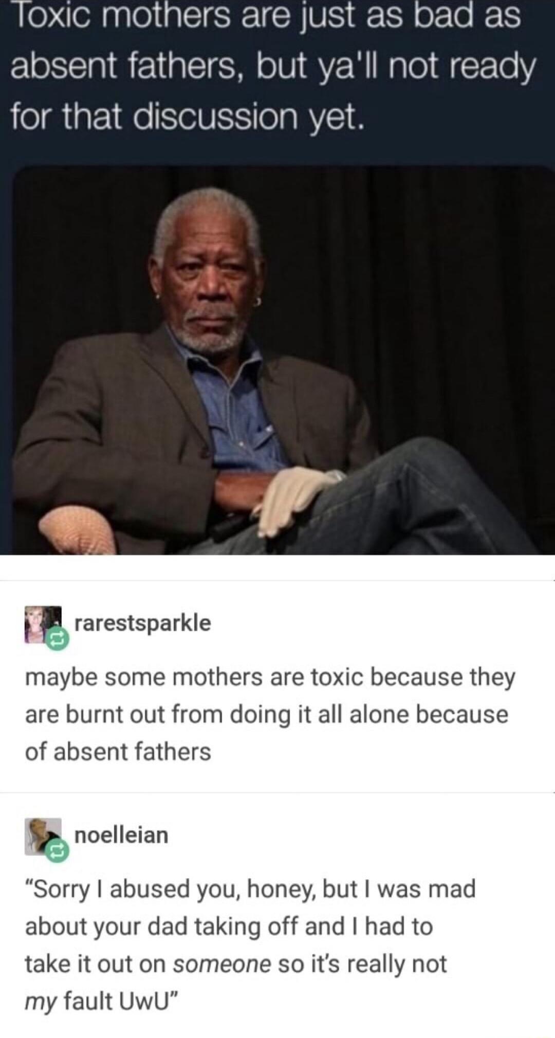 loxic mothers are just as bad as absent fathers but yall not ready for that discussion yet iF rarestsparkle maybe some mothers are toxic because they are burnt out from doing it all alone because of absent fathers 82 roelleian Sorry abused you honey but was mad about your dad taking off and had to take it out on someone so its really not my fault UwU