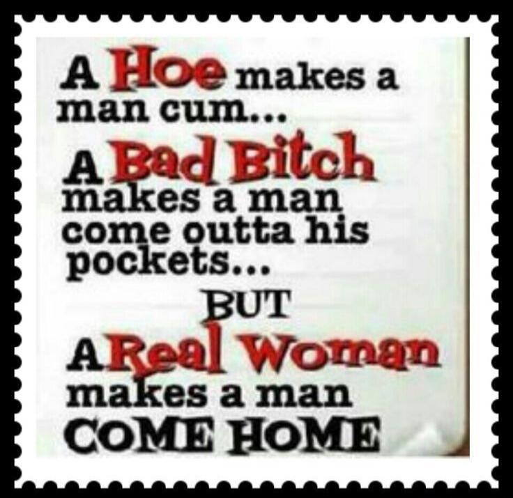 A Hoe makes a man cum... A Bad Bitch makes a man come outta his pockets... BUT A Real Woman makes a man COME HOME