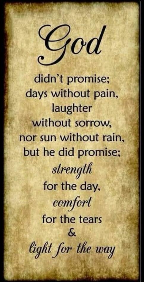 God didn't promise; days without pain, laughter without sorrow, nor sun without rain, but he did promise; strength for the day, comfort for the tears & light for the way