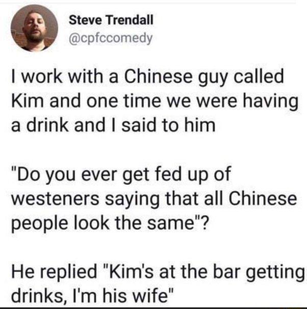 Steve Trendall cpfccomedy work with a Chinese guy called Kim and one time we were having a drink and said to him Do you ever get fed up of westeners saying that all Chinese people look the same He replied Kims at the bar getting drinks Im his wife