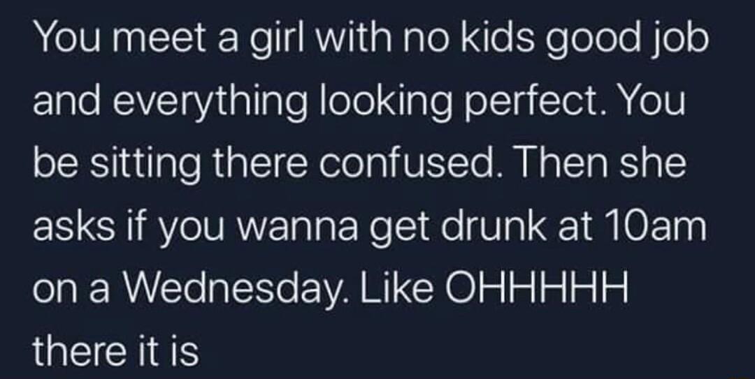You meet a girl with no kids good job and everything looking perfect You be sitting there confused Then she asks if you wanna get drunk at 10am on a Wednesday Like OHHHHH JGEICHES