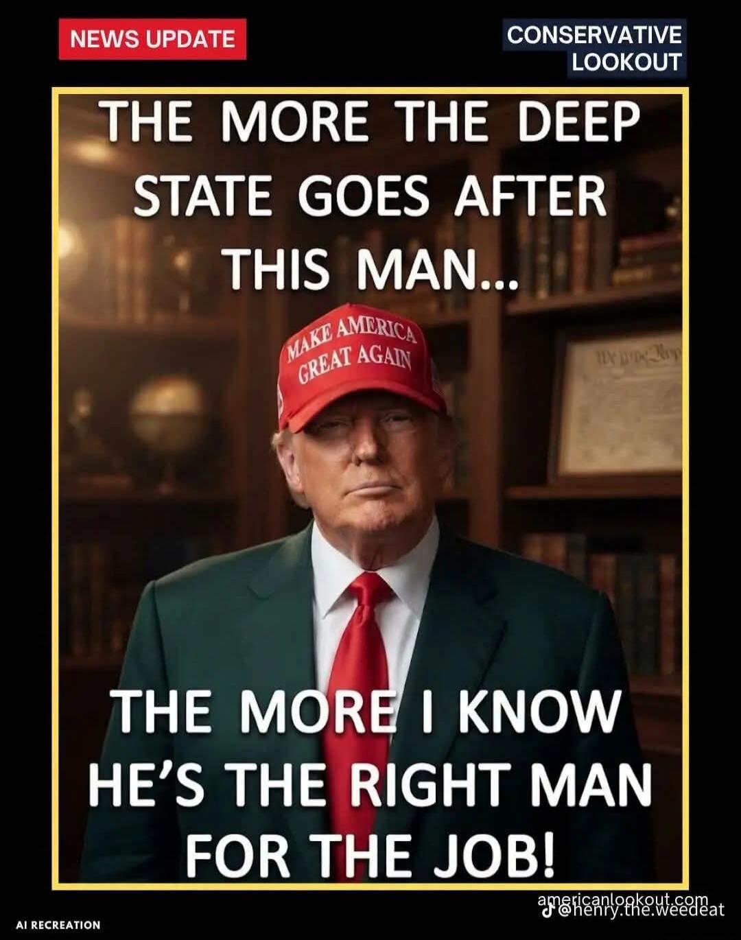 NEWS UPDATE. CONSERVATIVE LOOKOUT. THE MORE THE DEEP STATE GOES AFTER THIS MAN... MAKE AMERICA GREAT AGAIN. THE MORE I KNOW HE'S THE RIGHT MAN FOR THE JOB! AI RECREATION.