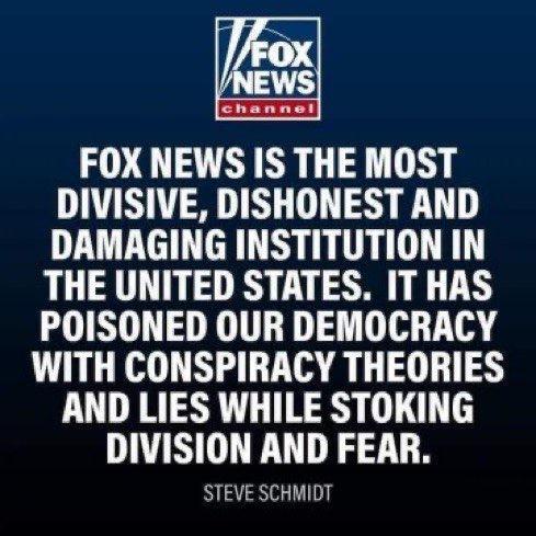 FOX NEWS IS THE MOST DIVISIVE DISHONEST AND DAMAGING INSTITUTION IN THE UNITED STATES IT HAS POISONED OUR DEMOCRACY WITH CONSPIRACY THEORIES AND LIES WHILE STOKING DIVISION AND FEAR STEVE SCHMIDT