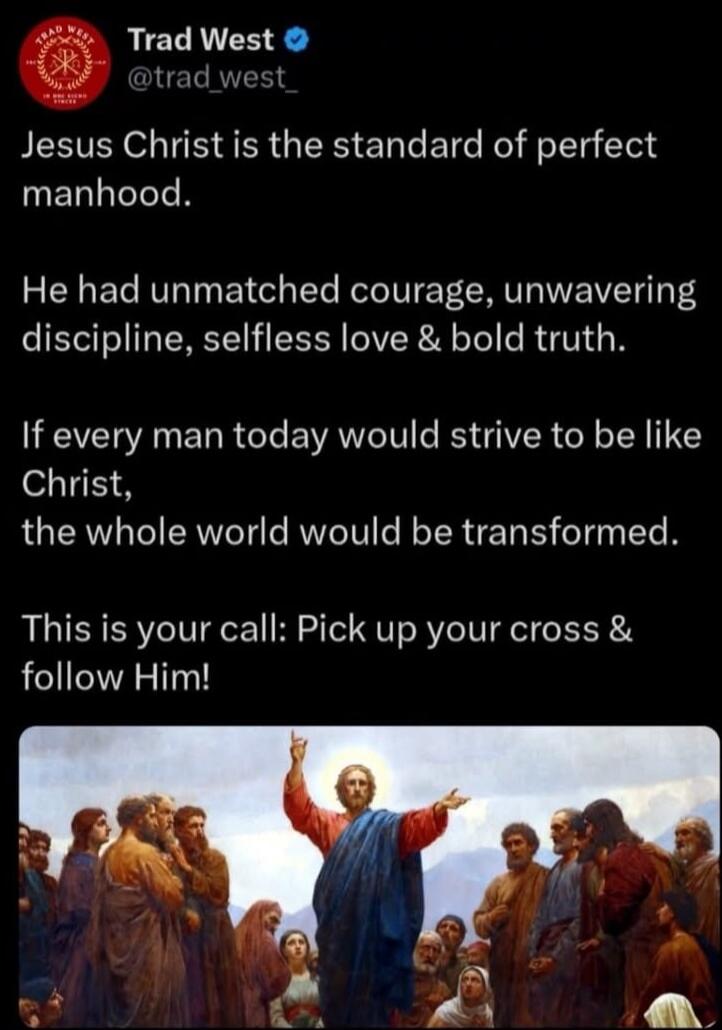 Jesus Christ is the standard of perfect manhood.

He had unmatched courage, unwavering discipline, selfless love & bold truth.

If every man today would strive to be like Christ, the whole world would be transformed.

This is your call: Pick up your cross & follow Him!