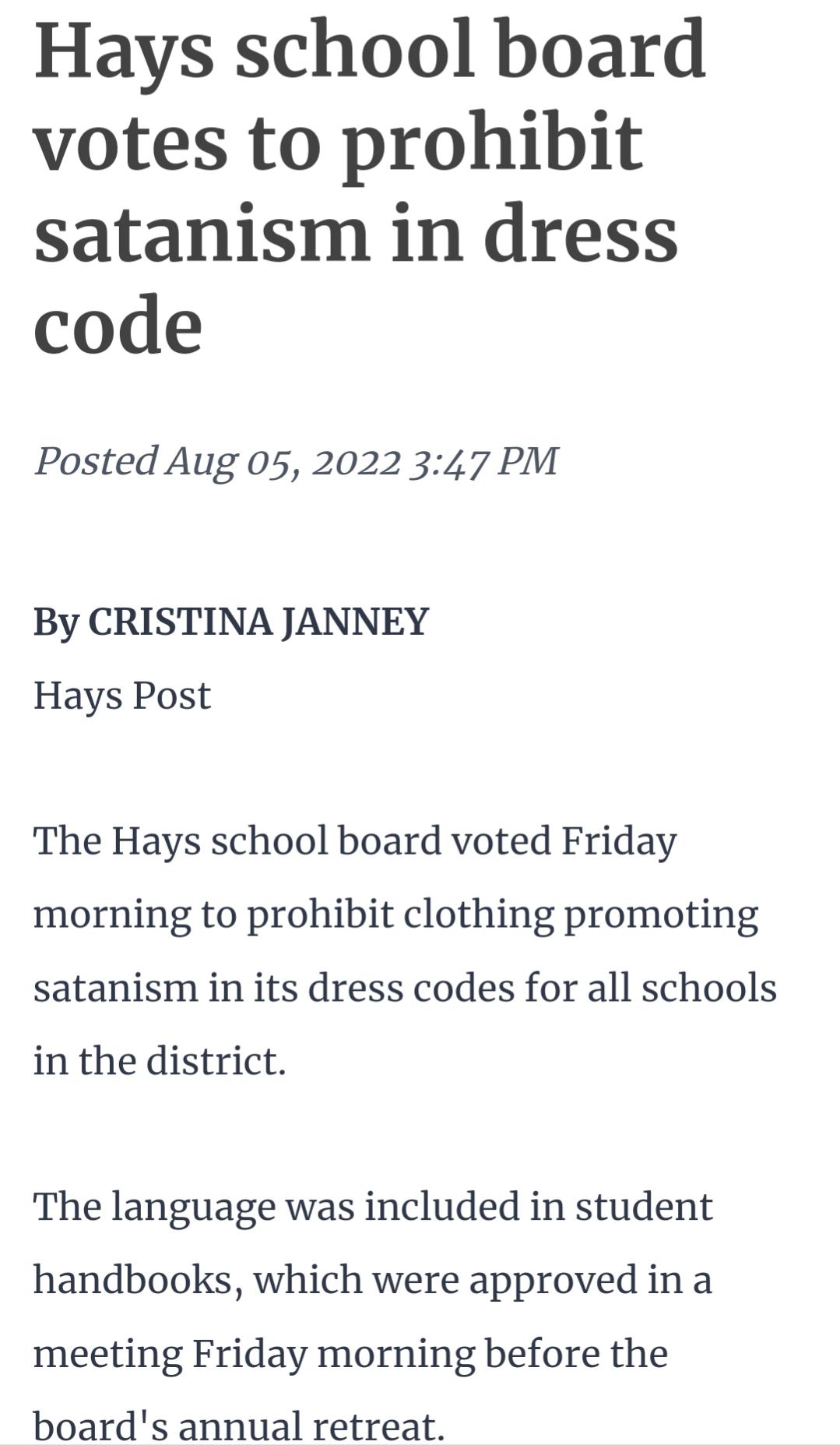 Hays school board votes to prohibit satanism in dress code Posted Aug 05 2022 347 PM By CRISTINA JANNEY Hays Post The Hays school board voted Friday morning to prohibit clothing promoting satanism in its dress codes for all schools in the district The language was included in student handbooks which were approved in a meeting Friday morning before the boards annual retreat