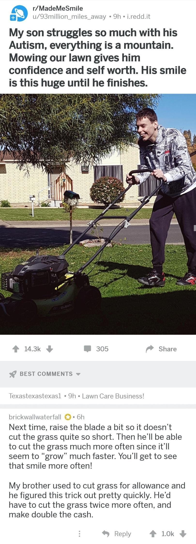 9 rMadeMeSmile Y u93million_miles_away 9h ireddit My son struggles so much with his Autism everything is a mountain Mowing our lawn gives him confidence and self worth His smile is this huge until he finishes 143k 305 Share BEST COMMENTS Texastexastexasl 9h Lawn Care Business brickwallwaterfall 6h Next time raise the blade a bit so it doesnt cut the grass quite so short Then hell be able to cut th