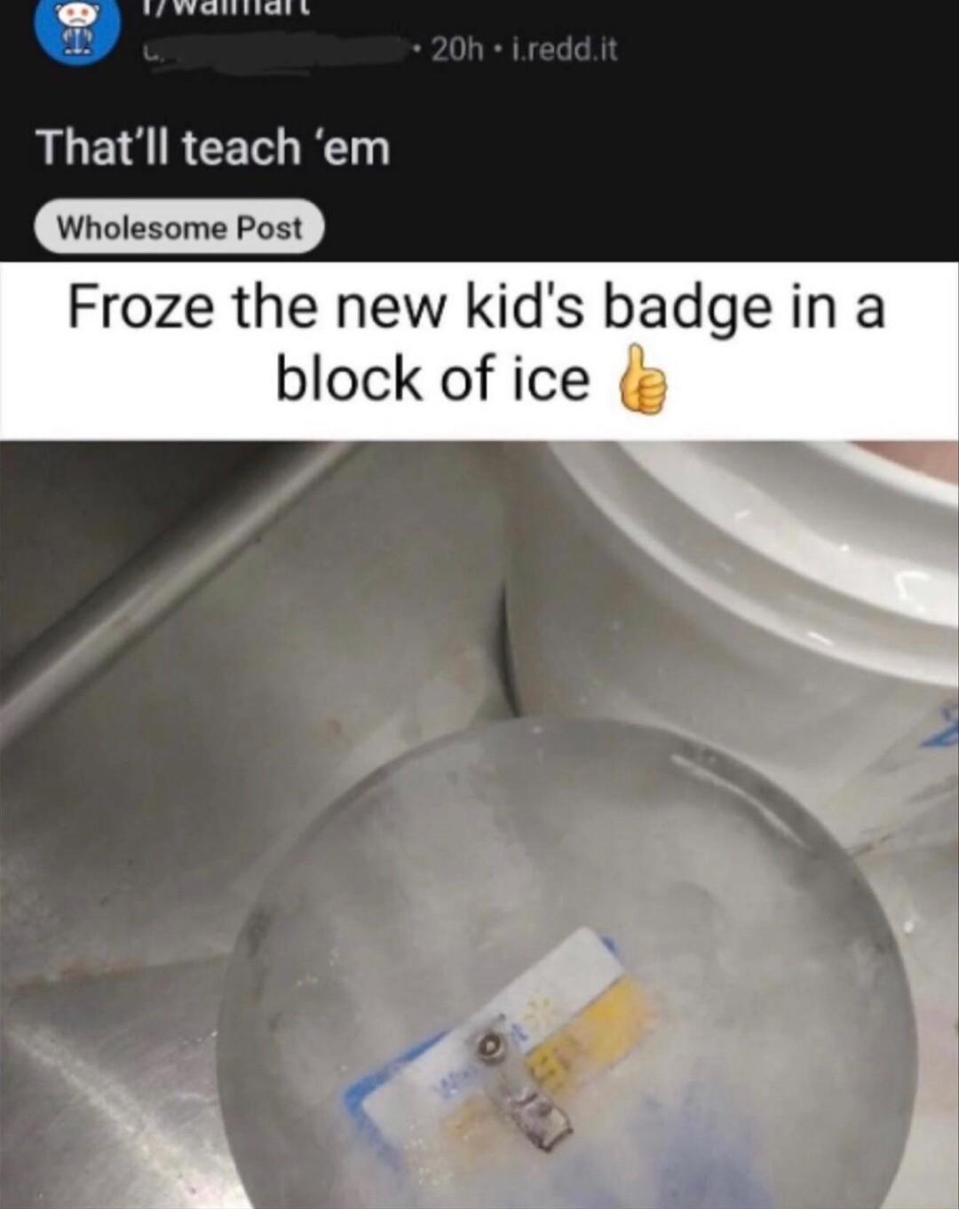 Thatll teach em Wholesome Post Froze the new kids badge in a block of ice