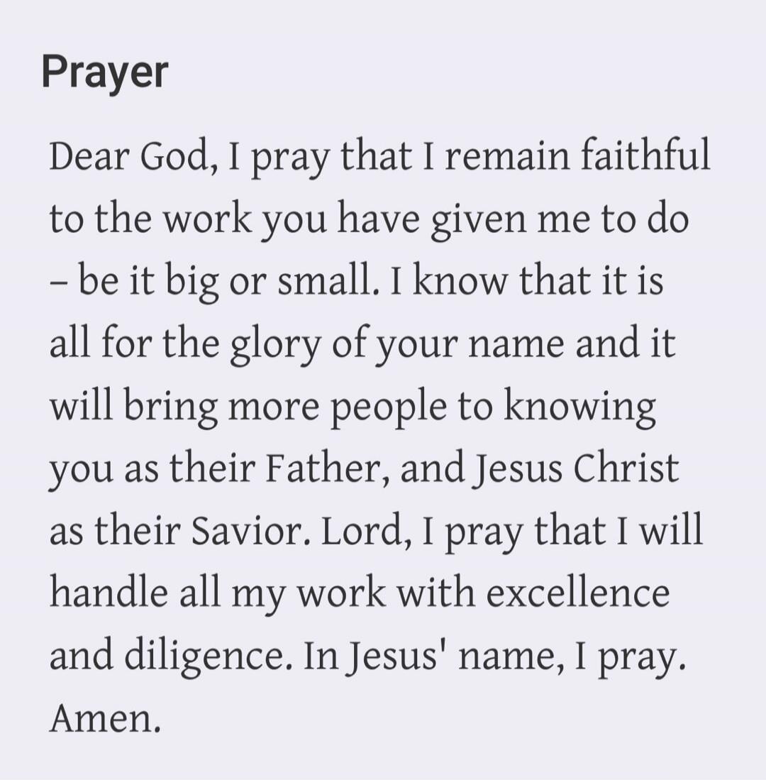 Prayer. Dear God, I pray that I remain faithful to the work you have given me to do – be it big or small. I know that it is all for the glory of your name and it will bring more people to knowing you as their Father, and Jesus Christ as their Savior. Lord, I pray that I will handle all my work with excellence and diligence. In Jesus' name, I pray. 